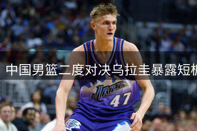 中国男篮二度对决乌拉圭暴露短板 战术执行与对抗能力亟待提升