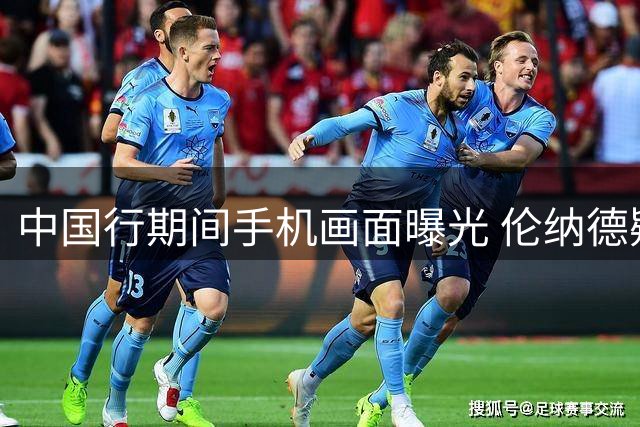 中国行期间手机画面曝光 伦纳德疑似关注调查动态