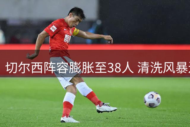 切尔西阵容膨胀至38人 清洗风暴迫在眉睫