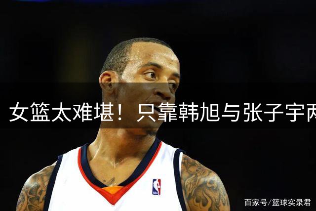女篮太难堪！只靠韩旭与张子宇两内线死顶，其他位置真给不到帮助