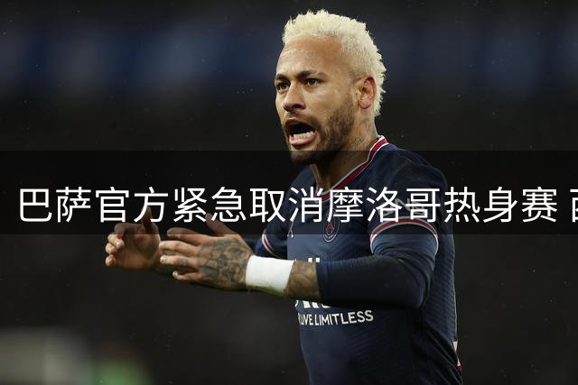 巴萨官方紧急取消摩洛哥热身赛 西摩地缘政治危机波及足坛
