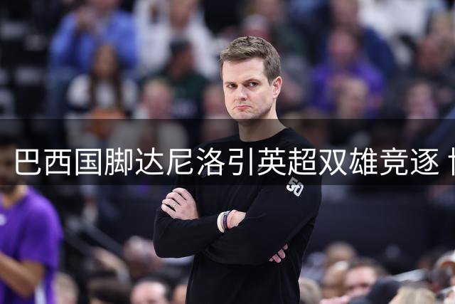 巴西国脚达尼洛引英超双雄竞逐 博塔弗戈面临2500万镑抉择