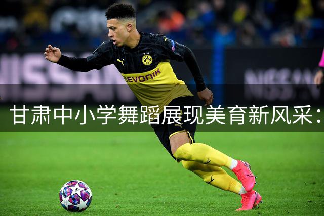 甘肃中小学舞蹈展现美育新风采：承丝路文脉 舞少年风华