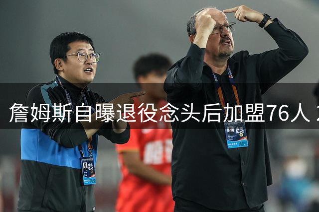 詹姆斯自曝退役念头后加盟76人 2年800万合同冲击生涯第五冠