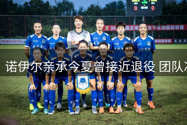 诺伊尔亲承今夏曾接近退役 团队凝聚力成续约关键