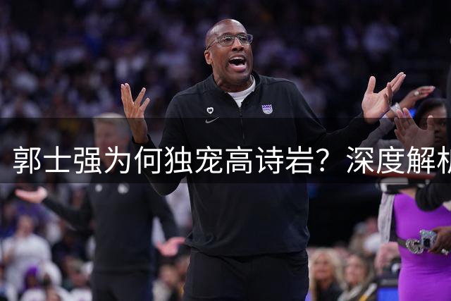 郭士强为何独宠高诗岩？深度解析男篮师徒间的战术密码